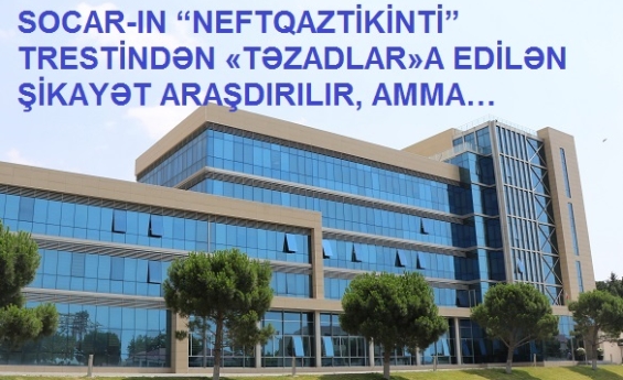 SOCAR-IN “NEFTQAZTİKİNTİ” TRESTİNDƏN «TƏZADLAR»A EDİLƏN ŞİKAYƏT ARAŞDIRILIR, AMMA…